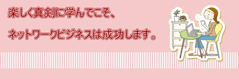 楽しく真剣に学んでこそ、  ネットワークビジネスは成功します。